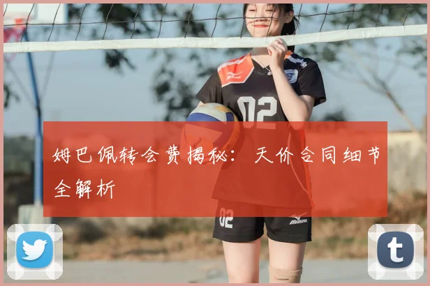 姆巴佩转会费揭秘：天价合同细节全解析