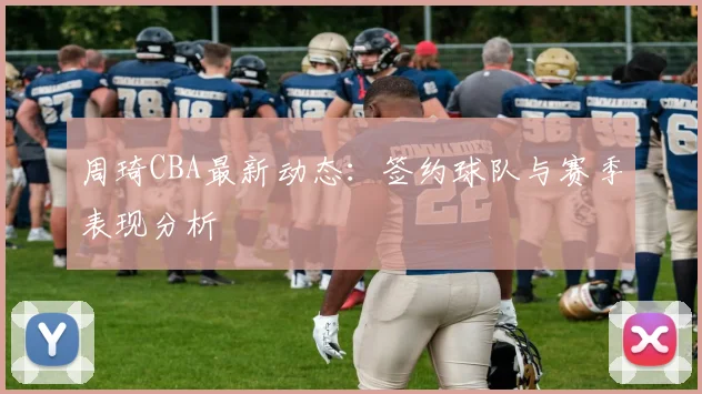 周琦CBA最新动态：签约球队与赛季表现分析