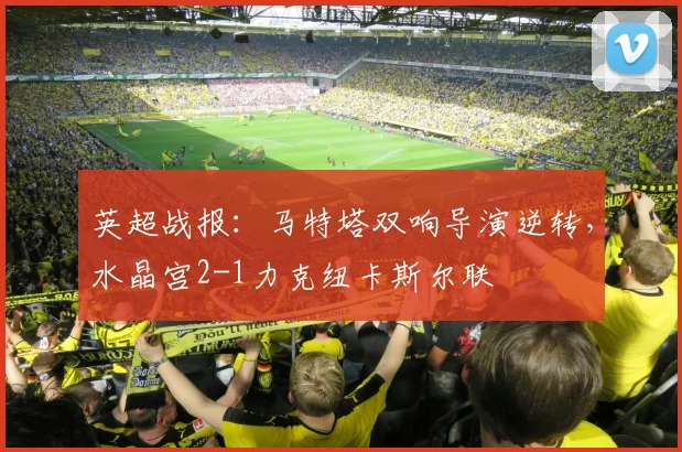 英超战报：马特塔双响导演逆转，水晶宫2-1力克纽卡斯尔联
