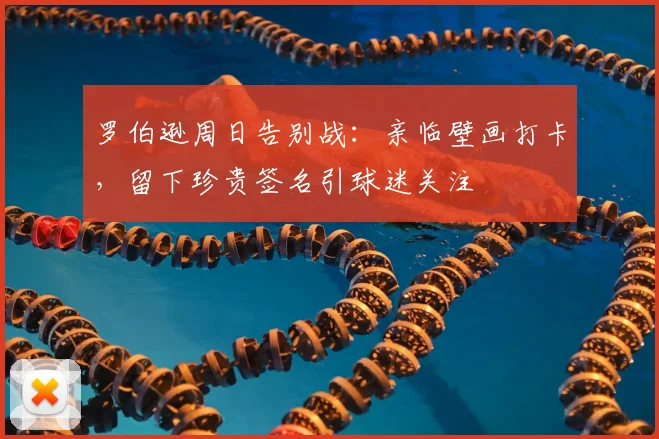 罗伯逊周日告别战:亲临壁画打卡,留下珍贵签名引球迷关注