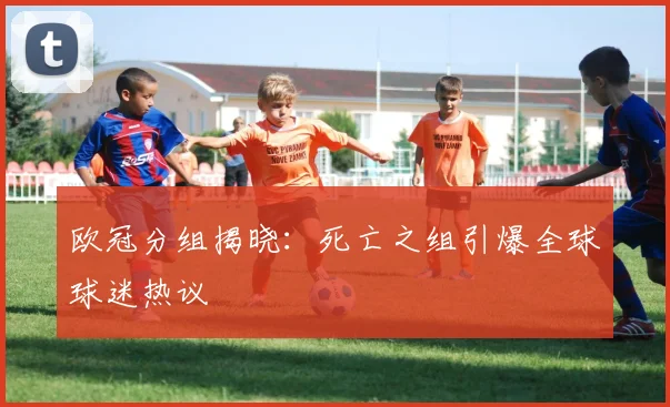 欧冠分组揭晓：死亡之组引爆全球球迷热议