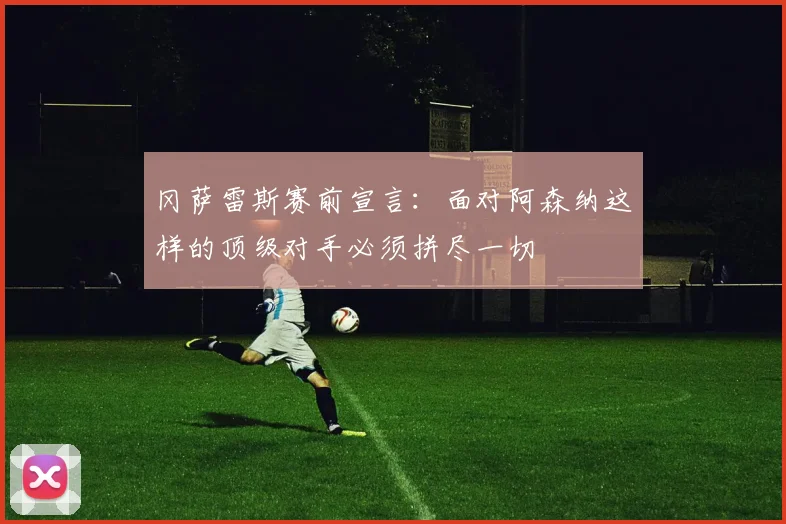 冈萨雷斯赛前宣言：面对阿森纳这样的顶级对手必须拼尽一切