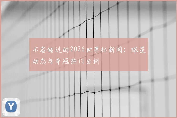 不容错过的2026世界杯新闻：球星动态与夺冠热门分析