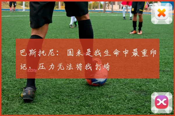 巴斯托尼：国米是我生命中最重印记，压力无法将我打垮