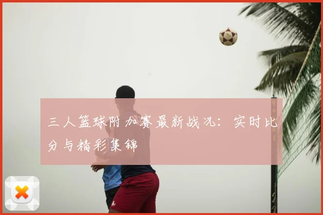三人篮球附加赛最新战况：实时比分与精彩集锦