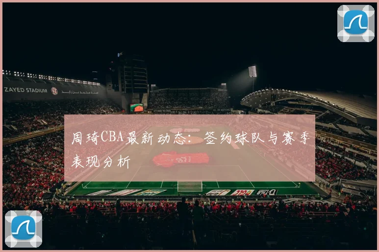 周琦CBA最新动态：签约球队与赛季表现分析