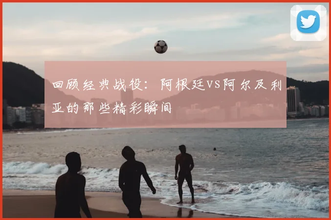 回顾经典战役:阿根廷vs阿尔及利亚的那些精彩瞬间