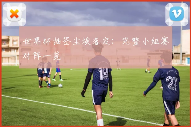 世界杯抽签尘埃落定：完整小组赛对阵一览
