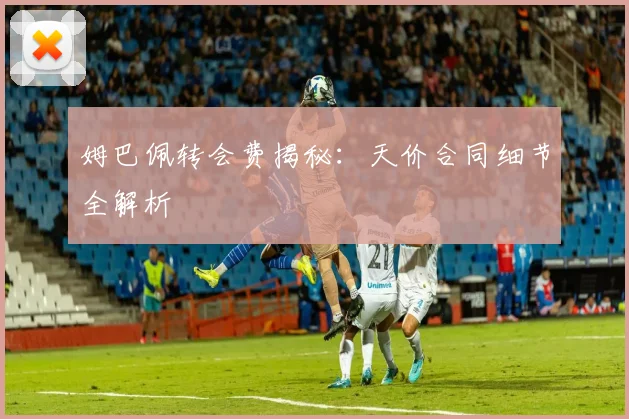 姆巴佩转会费揭秘：天价合同细节全解析