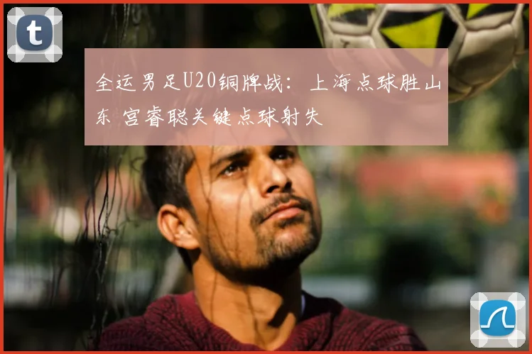 全运男足U20铜牌战：上海点球胜山东 宫睿聪关键点球射失