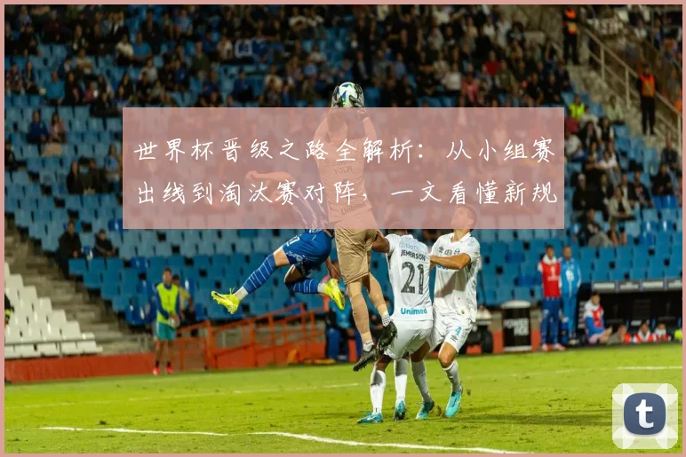 世界杯晋级之路全解析：从小组赛出线到淘汰赛对阵，一文看懂新规则