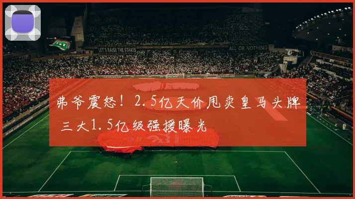弗爷震怒！2.5亿天价甩卖皇马头牌 三大1.5亿级强援曝光