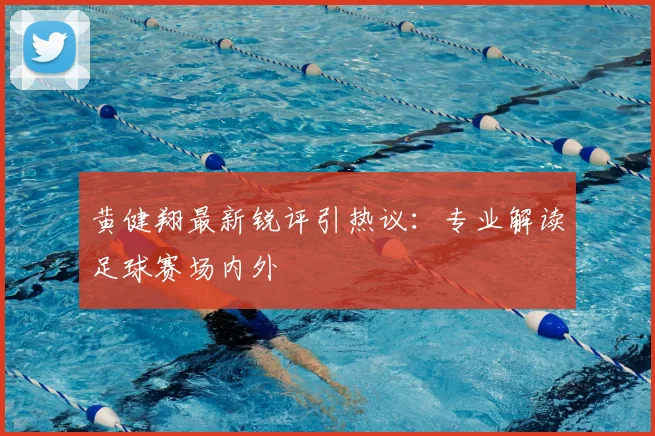 黄健翔最新锐评引热议：专业解读足球赛场内外